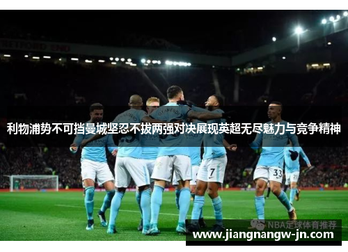 利物浦势不可挡曼城坚忍不拔两强对决展现英超无尽魅力与竞争精神