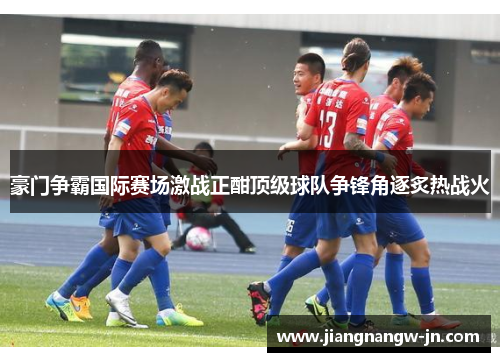 豪门争霸国际赛场激战正酣顶级球队争锋角逐炙热战火