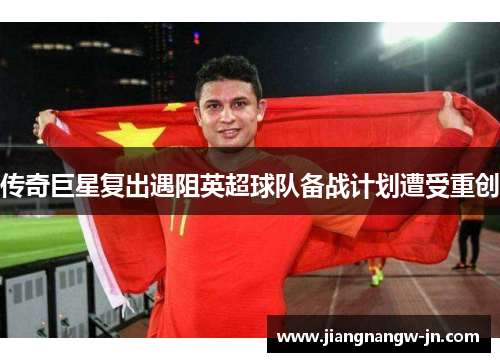 传奇巨星复出遇阻英超球队备战计划遭受重创