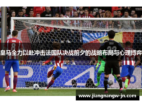 皇马全力以赴冲击法国队决战前夕的战略布局与心理博弈