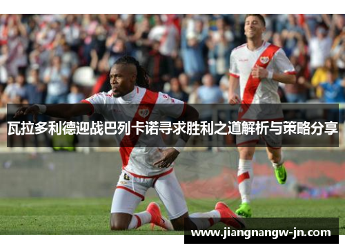 瓦拉多利德迎战巴列卡诺寻求胜利之道解析与策略分享