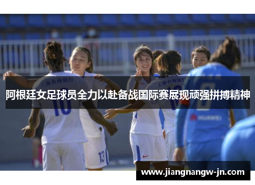 阿根廷女足球员全力以赴备战国际赛展现顽强拼搏精神