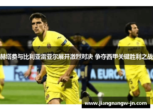 赫塔费与比利亚雷亚尔展开激烈对决 争夺西甲关键胜利之战